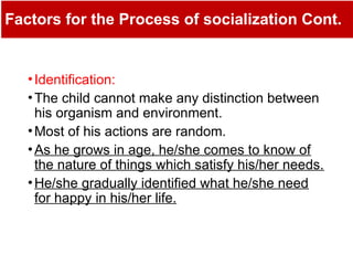 Factors for the Process of socialization Cont.
•Identification:
•The child cannot make any distinction between
his organism and environment.
•Most of his actions are random.
•As he grows in age, he/she comes to know of
the nature of things which satisfy his/her needs.
•He/she gradually identified what he/she need
for happy in his/her life.
 