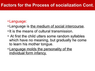 Factors for the Process of socialization Cont.
•Language:
•Language is the medium of social intercourse.
•It is the means of cultural transmission.
• At first the child utters some random syllables
which have no meaning, but gradually he come
to learn his mother tongue.
•Language molds the personality of the
individual form infancy.
 