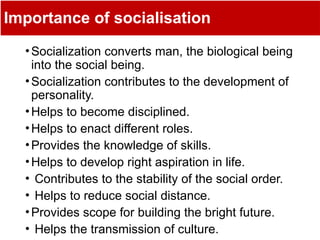 Importance of socialisation
•Socialization converts man, the biological being
into the social being.
•Socialization contributes to the development of
personality.
•Helps to become disciplined.
•Helps to enact different roles.
•Provides the knowledge of skills.
•Helps to develop right aspiration in life.
• Contributes to the stability of the social order.
• Helps to reduce social distance.
•Provides scope for building the bright future.
• Helps the transmission of culture.
 