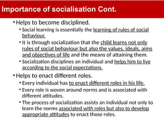 Importance of socialisation Cont.
•Helps to become disciplined.
• Social learning is essentially the learning of rules of social
behaviour.
• It is through socialization that the child learns not only
rules of social behaviour but also the values, ideals, aims
and objectives of life and the means of attaining them.
• Socialization disciplines an individual and helps him to live
according to the social expectations.
•Helps to enact different roles.
• Every individual has to enact different roles in his life.
• Every role is woven around norms and is associated with
different attitudes.
• The process of socialization assists an individual not only to
learn the norms associated with roles but also to develop
appropriate attitudes to enact those roles.
 