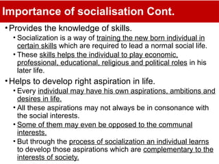 Importance of socialisation Cont.
•Provides the knowledge of skills.
• Socialization is a way of training the new born individual in
certain skills which are required to lead a normal social life.
• These skills helps the individual to play economic,
professional, educational, religious and political roles in his
later life.
•Helps to develop right aspiration in life.
• Every individual may have his own aspirations, ambitions and
desires in life.
• All these aspirations may not always be in consonance with
the social interests.
• Some of them may even be opposed to the communal
interests.
• But through the process of socialization an individual learns
to develop those aspirations which are complementary to the
interests of society.
 
