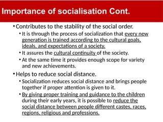 Importance of socialisation Cont.
•Contributes to the stability of the social order.
• It is through the process of socialization that every new
generation is trained according to the cultural goals,
ideals, and expectations of a society.
• It assures the cultural continuity of the society.
• At the same time it provides enough scope for variety
and new achievements.
•Helps to reduce social distance.
• Socialization reduces social distance and brings people
together if proper attention is given to it.
• By giving proper training and guidance to the children
during their early years, it is possible to reduce the
social distance between people different castes, races,
regions, religious and professions.
 