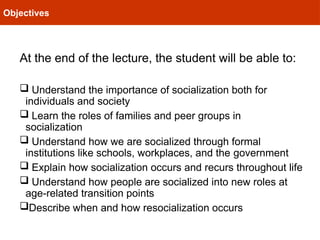 Objectives
At the end of the lecture, the student will be able to:
 Understand the importance of socialization both for
individuals and society
 Learn the roles of families and peer groups in
socialization
 Understand how we are socialized through formal
institutions like schools, workplaces, and the government
 Explain how socialization occurs and recurs throughout life
 Understand how people are socialized into new roles at
age-related transition points
Describe when and how resocialization occurs
 