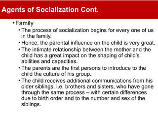 Agents of Socialization Cont.
•Family
• The process of socialization begins for every one of us
in the family.
• Hence, the parental influence on the child is very great.
• The intimate relationship between the mother and the
child has a great impact on the shaping of child’s
abilities and capacities.
• The parents are the first persons to introduce to the
child the culture of his group.
• The child receives additional communications from his
older siblings, i.e. brothers and sisters, who have gone
through the same process – with certain differences
due to birth order and to the number and sex of the
siblings.
 