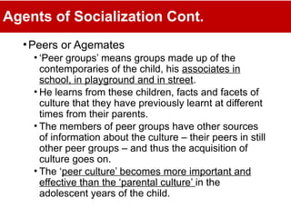 Agents of Socialization Cont.
•Peers or Agemates
• ‘Peer groups’ means groups made up of the
contemporaries of the child, his associates in
school, in playground and in street.
• He learns from these children, facts and facets of
culture that they have previously learnt at different
times from their parents.
• The members of peer groups have other sources
of information about the culture – their peers in still
other peer groups – and thus the acquisition of
culture goes on.
• The ‘peer culture’ becomes more important and
effective than the ‘parental culture’ in the
adolescent years of the child.
 