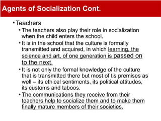 Agents of Socialization Cont.
•Teachers
• The teachers also play their role in socialization
when the child enters the school.
• It is in the school that the culture is formally
transmitted and acquired, in which learning, the
science and art, of one generation is passed on
to the next.
• It is not only the formal knowledge of the culture
that is transmitted there but most of tis premises as
well – its ethical sentiments, its political attitudes,
its customs and taboos.
• The communications they receive from their
teachers help to socialize them and to make them
finally mature members of their societies.
 