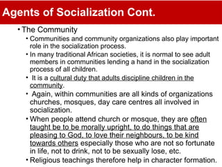 Agents of Socialization Cont.
• The Community
• Communities and community organizations also play important
role in the socialization process.
• In many traditional African societies, it is normal to see adult
members in communities lending a hand in the socialization
process of all children.
• It is a cultural duty that adults discipline children in the
community.
• Again, within communities are all kinds of organizations
churches, mosques, day care centres all involved in
socialization.
• When people attend church or mosque, they are often
taught be to be morally upright, to do things that are
pleasing to God, to love their neighbours, to be kind
towards others especially those who are not so fortunate
in life, not to drink, not to be sexually lose, etc.
• Religious teachings therefore help in character formation.
 