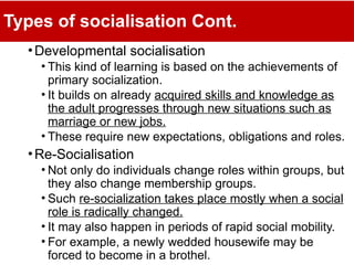Types of socialisation Cont.
•Developmental socialisation
• This kind of learning is based on the achievements of
primary socialization.
• It builds on already acquired skills and knowledge as
the adult progresses through new situations such as
marriage or new jobs.
• These require new expectations, obligations and roles.
•Re-Socialisation
• Not only do individuals change roles within groups, but
they also change membership groups.
• Such re-socialization takes place mostly when a social
role is radically changed.
• It may also happen in periods of rapid social mobility.
• For example, a newly wedded housewife may be
forced to become in a brothel.
 