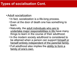 Types of socialisation Cont.
•Adult socialization
• In fact, socialization is a life-long process.
• Even at the door of death one has something to
learn.
• Naturally, the adult individuals who are to
undertake major responsibilities in life have many
things to learn in the course of their adulthood.
• In the modern society adulthood is considered to
be attained when a person can support himself or
herself entirely independent of the parental family.
• Full adulthood also implies the ability to form a
family of one’s own.
 