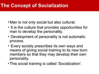 The Concept of Socialization
•Man is not only social but also cultural.
• It is the culture that provides opportunities for
man to develop the personality.
• Development of personality is not automatic
process.
• Every society prescribes its own ways and
means of giving social training to its new born
members so that they may develop their own
personality.
•This social training is called ‘Socialization’.
 