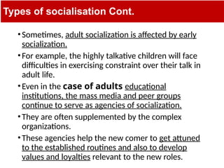 Types of socialisation Cont.
•Sometimes, adult socialization is affected by early
socialization.
•For example, the highly talkative children will face
difficulties in exercising constraint over their talk in
adult life.
•Even in the case of adults educational
institutions, the mass media and peer groups
continue to serve as agencies of socialization.
•They are often supplemented by the complex
organizations.
•These agencies help the new comer to get attuned
to the established routines and also to develop
values and loyalties relevant to the new roles.
 