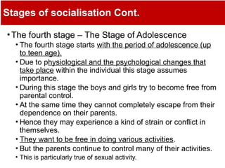 Stages of socialisation Cont.
•The fourth stage – The Stage of Adolescence
• The fourth stage starts with the period of adolescence (up
to teen age).
• Due to physiological and the psychological changes that
take place within the individual this stage assumes
importance.
• During this stage the boys and girls try to become free from
parental control.
• At the same time they cannot completely escape from their
dependence on their parents.
• Hence they may experience a kind of strain or conflict in
themselves.
• They want to be free in doing various activities.
• But the parents continue to control many of their activities.
• This is particularly true of sexual activity.
 