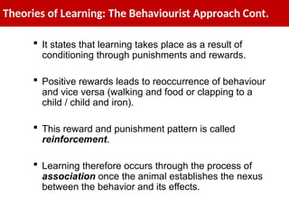 Theories of Learning: The Behaviourist Approach Cont.
 It states that learning takes place as a result of
conditioning through punishments and rewards.
 Positive rewards leads to reoccurrence of behaviour
and vice versa (walking and food or clapping to a
child / child and iron).
 This reward and punishment pattern is called
reinforcement.
 Learning therefore occurs through the process of
association once the animal establishes the nexus
between the behavior and its effects.
 