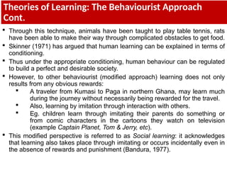 Theories of Learning: The Behaviourist Approach
Cont.
 Through this technique, animals have been taught to play table tennis, rats
have been able to make their way through complicated obstacles to get food.
 Skinner (1971) has argued that human learning can be explained in terms of
conditioning.
 Thus under the appropriate conditioning, human behaviour can be regulated
to build a perfect and desirable society.
 However, to other behaviourist (modified approach) learning does not only
results from any obvious rewards:
 A traveler from Kumasi to Paga in northern Ghana, may learn much
during the journey without necessarily being rewarded for the travel.
 Also, learning by imitation through interaction with others.
 Eg. children learn through imitating their parents do something or
from comic characters in the cartoons they watch on television
(example Captain Planet, Tom & Jerry, etc).
 This modified perspective is referred to as Social learning: it acknowledges
that learning also takes place through imitating or occurs incidentally even in
the absence of rewards and punishment (Bandura, 1977).
 