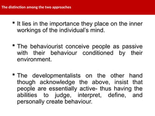 The distinction among the two approaches
 It lies in the importance they place on the inner
workings of the individual’s mind.
 The behaviourist conceive people as passive
with their behaviour conditioned by their
environment.
 The developmentalists on the other hand
though acknowledge the above, insist that
people are essentially active- thus having the
abilities to judge, interpret, define, and
personally create behaviour.
 