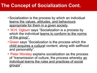 The Concept of Socialization Cont.
• Socialization is the process by which an individual
learns the values, attitudes, and behaviours
appropriate for them in a given society.
• W.H. Ogburn says “Socialization is a process by
which the individual learns to conform to the norms
of the group”.
• Green says “Socialization is the process which the
child acquires a cultural content, along with selfhood
and personality”.
• Peter Worsley explains socialization as the process
of “transmission of culture, the process whereby an
individual learns the rules and practices of social
groups”.
 