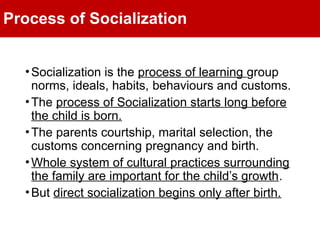 Process of Socialization
•Socialization is the process of learning group
norms, ideals, habits, behaviours and customs.
•The process of Socialization starts long before
the child is born.
•The parents courtship, marital selection, the
customs concerning pregnancy and birth.
•Whole system of cultural practices surrounding
the family are important for the child’s growth.
•But direct socialization begins only after birth.
 