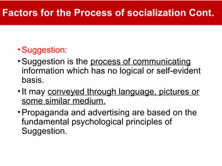 Factors for the Process of socialization Cont.
•Suggestion:
•Suggestion is the process of communicating
information which has no logical or self-evident
basis.
•It may conveyed through language, pictures or
some similar medium.
•Propaganda and advertising are based on the
fundamental psychological principles of
Suggestion.
 