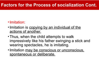Factors for the Process of socialization Cont.
•Imitation:
•Imitation is copying by an individual of the
actions of another.
•Thus, when the child attempts to walk
impressively like his father swinging a stick and
wearing spectacles, he is imitating.
•Imitation may be conscious or unconscious,
spontaneous or deliberate.
 