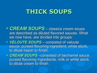 THICK SOUPS
 CREAM SOUPS – classics cream soups
are described as diluted flavored sauces. What
we now have, are divided into groups:
 VELOUTE SOUPS – consisted of veloute
sauce, pureed flavoring ingredient, white stock,
to dilute liason to finish.
 CREAM SOUPS –consisted of bechamel sauce,
pureed flavoring ingredients, milk or white stock
to dilute cream to finish.

 