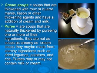 



Cream soups = soups that are
thickened with roux or buerre
manie, liason or other
thickening agents and have a
addition of cream and milk.
Puree = are soups that are
naturally thickened by pureeing
one or more of their
ingredients, they are not as
soups as creamy as cream
soups they maybe made from
starchy ingredients such as
dried legumes, potatoes, and
rice. Purees may or may not
contain milk or cream.

 
