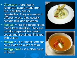 






Chowders = are hearty
American soups made from
fish, shellfish and or
vegetables. They are made in
different ways, they usually
contain milk and potatoes.
Bisques = are thickened soups
made from shellfish. They are
usually prepared like cream
soups and are almost finished
with cream
Potage = is a French term for
soup it can be clear or thick.
Potage clair = is a clear soup
in french

 