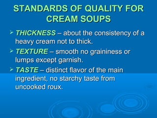 STANDARDS OF QUALITY FOR
CREAM SOUPS
 THICKNESS – about the consistency of a

heavy cream not to thick.
 TEXTURE – smooth no graininess or
lumps except garnish.
 TASTE – distinct flavor of the main
ingredient, no starchy taste from
uncooked roux.

 