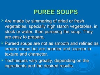 PUREE SOUPS
 Are made by simmering of dried or fresh

vegetables, specially high starch vegetables, in
stock or water, then pureeing the soup. They
are easy to prepare.
 Pureed soups are not as smooth and refined as
cream soups but are heartier and coarser in
texture and character.
 Techniques vary greatly, depending on the
ingredients and the desired results.

 