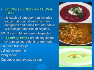 SPECIALTY SOUPS & NATIONAL
SOUPS
= this catch all category that includes
soups that don’t fit well into main
categories and soups that are native
to particular countries or regions.
EX: Borscht, Minestrone, Gazpacho
 Specialty soups are distinguished
by unusual ingredients or methods.
EX: Cold fruit soup:
Jellied consommé
Vichyssoise
Cucumber and avocado soup


 