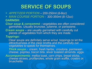 SERVICE OF SOUPS
APPETIZER PORTION – 200-250ml (6-8oz)
 MAIN COURSE PORTION - 300-350ml (8-12oz)
GARNISH:
Clear soup & consommé - vegetables are often considered
garnishes. Usually brunoise, julienne, or parissiene.
Cream soups – are usually garnished with carefully cut
pieces of vegetables from which they are made.
Toppings:
Clear soups are definitely serve w/out toppings to let the
attractiveness of the clear broths and the carefully cut
vegetables to speak for themselves.
Thick soups - cream, fresh herbs, croutons, parmesan
cheese, paprika, bacon bits, sliver toasted almonds, eggs.
Accompaniments: melba toast, corn chips, bread sticks,
cheese straws, profiteroles, whole grain waffle, crostini or
bruschetta.


 