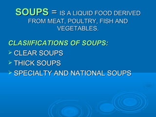SOUPS = IS A LIQUID FOOD DERIVED
FROM MEAT, POULTRY, FISH AND
VEGETABLES.

CLASIIFICATIONS OF SOUPS:
 CLEAR SOUPS
 THICK SOUPS
 SPECIALTY AND NATIONAL SOUPS

 