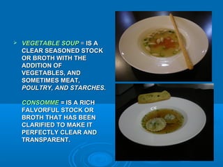 

VEGETABLE SOUP = IS A
CLEAR SEASONED STOCK
OR BROTH WITH THE
ADDITION OF
VEGETABLES, AND
SOMETIMES MEAT,
POULTRY, AND STARCHES.
CONSOMME = IS A RICH
FALVORFUL STOCK OR
BROTH THAT HAS BEEN
CLARIFIED TO MAKE IT
PERFECTLY CLEAR AND
TRANSPARENT.

 