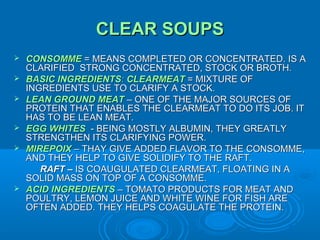 CLEAR SOUPS









CONSOMME = MEANS COMPLETED OR CONCENTRATED. IS A
CLARIFIED STRONG CONCENTRATED, STOCK OR BROTH.
BASIC INGREDIENTS: CLEARMEAT = MIXTURE OF
INGREDIENTS USE TO CLARIFY A STOCK.
LEAN GROUND MEAT – ONE OF THE MAJOR SOURCES OF
PROTEIN THAT ENABLES THE CLEARMEAT TO DO ITS JOB. IT
HAS TO BE LEAN MEAT.
EGG WHITES - BEING MOSTLY ALBUMIN, THEY GREATLY
STRENGTHEN ITS CLARIFYING POWER.
MIREPOIX – THAY GIVE ADDED FLAVOR TO THE CONSOMME,
AND THEY HELP TO GIVE SOLIDIFY TO THE RAFT.
RAFT – IS COAUGULATED CLEARMEAT, FLOATING IN A
SOLID MASS ON TOP OF A CONSOMME.
ACID INGREDIENTS – TOMATO PRODUCTS FOR MEAT AND
POULTRY, LEMON JUICE AND WHITE WINE FOR FISH ARE
OFTEN ADDED. THEY HELPS COAGULATE THE PROTEIN.

 