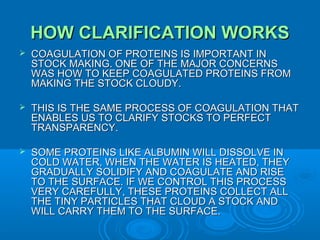 HOW CLARIFICATION WORKS


COAGULATION OF PROTEINS IS IMPORTANT IN
STOCK MAKING. ONE OF THE MAJOR CONCERNS
WAS HOW TO KEEP COAGULATED PROTEINS FROM
MAKING THE STOCK CLOUDY.



THIS IS THE SAME PROCESS OF COAGULATION THAT
ENABLES US TO CLARIFY STOCKS TO PERFECT
TRANSPARENCY.



SOME PROTEINS LIKE ALBUMIN WILL DISSOLVE IN
COLD WATER, WHEN THE WATER IS HEATED, THEY
GRADUALLY SOLIDIFY AND COAGULATE AND RISE
TO THE SURFACE. IF WE CONTROL THIS PROCESS
VERY CAREFULLY, THESE PROTEINS COLLECT ALL
THE TINY PARTICLES THAT CLOUD A STOCK AND
WILL CARRY THEM TO THE SURFACE.

 