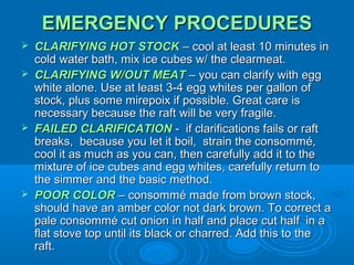 EMERGENCY PROCEDURES







CLARIFYING HOT STOCK – cool at least 10 minutes in
cold water bath, mix ice cubes w/ the clearmeat.
CLARIFYING W/OUT MEAT – you can clarify with egg
white alone. Use at least 3-4 egg whites per gallon of
stock, plus some mirepoix if possible. Great care is
necessary because the raft will be very fragile.
FAILED CLARIFICATION - if clarifications fails or raft
breaks, because you let it boil, strain the consommé,
cool it as much as you can, then carefully add it to the
mixture of ice cubes and egg whites, carefully return to
the simmer and the basic method.
POOR COLOR – consommé made from brown stock,
should have an amber color not dark brown. To correct a
pale consommé cut onion in half and place cut half in a
flat stove top until its black or charred. Add this to the
raft.

 