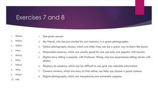 Exercises 7 and 8
1. Which
2. Which
3. Which
4. Who
5. Which
6. Who
7. Which
8. Who
9. Which
10. who
1. See given answer
2. My friend, who has just started his own business, is a great photographer.
3. Online photography classes, which are often free, can be a great way to learn the basics
4. Disposable cameras, which are usually good for one use only, are popular with tourists.
5. Digital story telling is popular with Professor Wong, who has experiences telling stories with
photos.
6. Displays on cameras, which can be difficult to use, give you valuable information.
7. Camera reviews, which are easy to find online, can help you choose a good camera.
8. Digital photographs, which are inexpensive, are extremely popular.
 