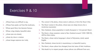 Exercises 9 & 10
1. ,Whose faces are difficult to see,
2. ,Whose face peeks out from the mushroom,
3. Whose goat Gary has become famous.
4. Whose wings display beautiful colors
5. ,whose eyes are closed,
6. ,whose sky shows a meteor.
7. ,whose image captures star trails,
1. The woman in the photo, whose name is unknown, is form the Maori tribe.
2. The Maori woman in the photo, whose eyes are deep brown, has a
mysterious expression
3. New Zealand, whose population is mostly European is 14.6 percent Maori.
4. The Maori, whose ancestors came to New Zealand around 1250-1300 CE,
still live there today.
5. The Maori, whose native language is close to Polynesian, manly speak
English
6. New Zealand, whose terrain is mountainous, is a beautiful country.
7. The Maori, whose culture has changed, have lost some of their traditions.
8. We should try to respect people whose cultures are different from ours.
 