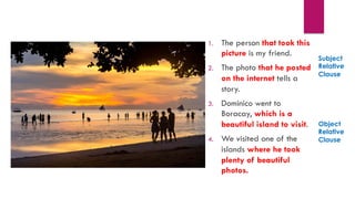 1. The person who took this
picture is my friend.
2. Dominico went to
Boracay, which is a
beautiful island to visit.
3. Those photos that he
posted on the internet
tells a story.
4. We visited one of the
islands where he took
plenty of beautiful
photos.
1. The person that took this
picture is my friend.
2. The photo that he posted
on the internet tells a
story.
3. Dominico went to
Boracay, which is a
beautiful island to visit.
4. We visited one of the
islands where he took
plenty of beautiful
photos.
Subject
Relative
Clause
Object
Relative
Clause
 