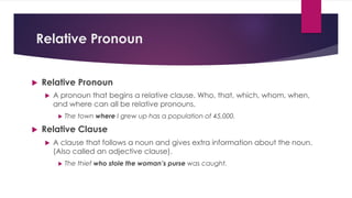 Relative Pronoun
u Relative Pronoun
u A pronoun that begins a relative clause. Who, that, which, whom, when,
and where can all be relative pronouns.
u The town where I grew up has a population of 45,000.
u Relative Clause
u A clause that follows a noun and gives extra information about the noun.
(Also called an adjective clause).
u The thief who stole the woman’s purse was caught.
 