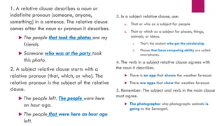 1. A relative clause describes a noun or
indefinite pronoun (someone, anyone,
something) in a sentence. The relative clause
comes after the noun or pronoun it describes.
u The people that took the photos are my
friends.
u Someone who was at the party took
this photo.
2. A subject relative clause starts with a
relative pronoun (that, which, or who). The
relative pronoun is the subject of the relative
clause.
u The people left. The people were here
an hour ago.
u The people that were here an hour ago
left.
3. In a subject relative clause, use:
a. That or who as a subject for people
b. That or which as a subject for places, things,
animals, or ideas.
i. That’s the student who got the scholarship.
ii. Phones that have computing ability are called
smartphones.
4. The verb in a subject relative clause agrees with
the noun it describes.
u There is an app that shows the weather forecast.
u There are apps that show the weather forecast.
5. Remember: The subject and verb in the main clause
must agree.
u The photographer who photographs animals is
going to the Serengeti.
 