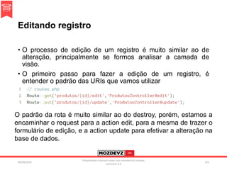 Editando registro
• O processo de edição de um registro é muito similar ao de
alteração, principalmente se formos analisar a camada de
visão.
• O primeiro passo para fazer a edição de um registro, é
entender o padrão das URIs que vamos utilizar
09/04/2016
Presentation licenced under non-commercial creative
commons 3.0
101
O padrão da rota é muito similar ao do destroy, porém, estamos a
encaminhar o request para a action edit, para a mesma de trazer o
formulário de edição, e a action update para efetivar a alteração na
base de dados.
 