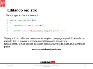 Editando registro
09/04/2016
Presentation licenced under non-commercial creative
commons 3.0
102
Vamos agora criar a action edit:
Veja que é um método extremamente simples, que pega o produto através do
método find, e retorna o produto encontrado para nossa view.
Nesse ponto, temos apenas que criar nosso arquivo: edit.blade.php, dentro da
pasta
resources/views/produtos
 