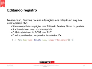 Editando registro
Nesse caso, fizemos poucas alterações em relação ao arquivo
create.blade.php.
Alteramos o título da página para Editando Produto: Nome do produto
A action do form para: produtos/update
O Method do form de POST para PUT
O valor padrão dos campos dos formulários. Ex:
09/04/2016
Presentation licenced under non-commercial creative
commons 3.0
104
 