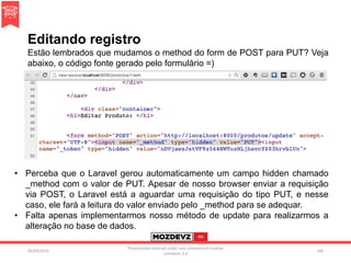 Editando registro
09/04/2016
Presentation licenced under non-commercial creative
commons 3.0
106
Estão lembrados que mudamos o method do form de POST para PUT? Veja
abaixo, o código fonte gerado pelo formulário =)
• Perceba que o Laravel gerou automaticamente um campo hidden chamado
_method com o valor de PUT. Apesar de nosso browser enviar a requisição
via POST, o Laravel está a aguardar uma requisição do tipo PUT, e nesse
caso, ele fará a leitura do valor enviado pelo _method para se adequar.
• Falta apenas implementarmos nosso método de update para realizarmos a
alteração no base de dados.
 