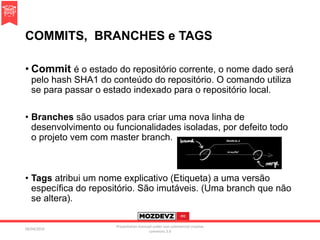 COMMITS, BRANCHES e TAGS
• Commit é o estado do repositório corrente, o nome dado será
pelo hash SHA1 do conteúdo do repositório. O comando utiliza
se para passar o estado indexado para o repositório local.
• Branches são usados para criar uma nova linha de
desenvolvimento ou funcionalidades isoladas, por defeito todo
o projeto vem com master branch.
• Tags atribui um nome explicativo (Etiqueta) a uma versão
específica do repositório. São imutáveis. (Uma branch que não
se altera).
09/04/2016
Presentation licenced under non-commercial creative
commons 3.0
 