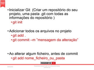 •Inicializar Git (Criar um repositório do seu
projeto, uma pasta .git com todas as
informações do repositório )
•git init
•Adicionar todos os arquivos no projeto
•git add .
•git commit –m ”mensagem da alteração”
•Ao alterar algum ficheiro, antes de commit
•git add nome_ficheiro_ou_pasta
09/04/2016
Presentation licenced under non-commercial creative
commons 3.0
 