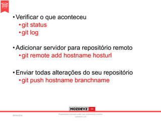 •Verificar o que aconteceu
•git status
•git log
•Adicionar servidor para repositório remoto
•git remote add hostname hosturl
•Enviar todas alterações do seu repositório
•git push hostname branchname
09/04/2016
Presentation licenced under non-commercial creative
commons 3.0
 