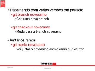 •Trabalhando com varias versões em paralelo
•git branch novoramo
• Cria uma nova branch
•git checkout novoramo
• Muda para a branch novoramo
•Juntar os ramos
•git merfe novoramo
• Vai juntar o novoramo com o ramo que estiver
09/04/2016
Presentation licenced under non-commercial creative
commons 3.0
 