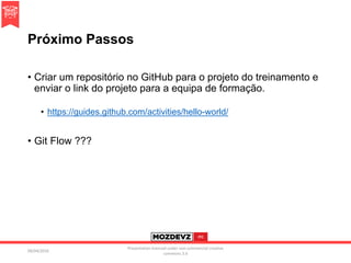 Próximo Passos
• Criar um repositório no GitHub para o projeto do treinamento e
enviar o link do projeto para a equipa de formação.
• https://guides.github.com/activities/hello-world/
• Git Flow ???
09/04/2016
Presentation licenced under non-commercial creative
commons 3.0
 