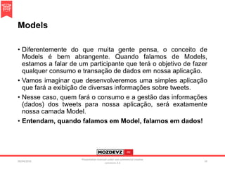 Models
• Diferentemente do que muita gente pensa, o conceito de
Models é bem abrangente. Quando falamos de Models,
estamos a falar de um participante que terá o objetivo de fazer
qualquer consumo e transação de dados em nossa aplicação.
• Vamos imaginar que desenvolveremos uma simples aplicação
que fará a exibição de diversas informações sobre tweets.
• Nesse caso, quem fará o consumo e a gestão das informações
(dados) dos tweets para nossa aplicação, será exatamente
nossa camada Model.
• Entendam, quando falamos em Model, falamos em dados!
09/04/2016
Presentation licenced under non-commercial creative
commons 3.0
24
 